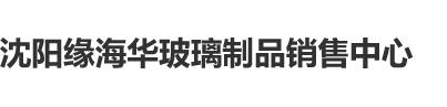 男生用鸡操女生下面网站沈阳缘海华玻璃制品销售中心